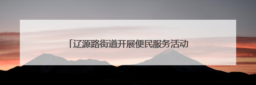 辽源路街道开展便民服务活动 志愿者被“粉丝”居民认出